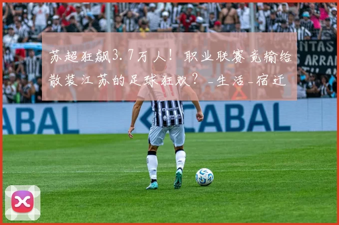 苏超狂飙3.7万人！职业联赛竟输给散装江苏的足球狂欢？_生活_宿迁_城市