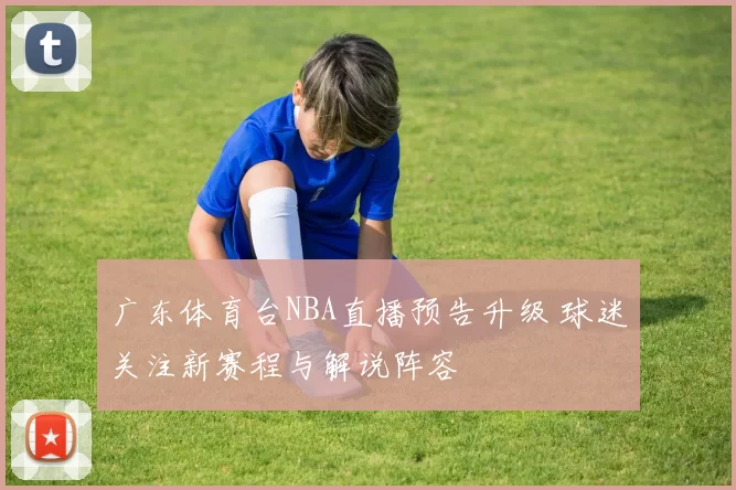 广东体育台NBA直播预告升级 球迷关注新赛程与解说阵容