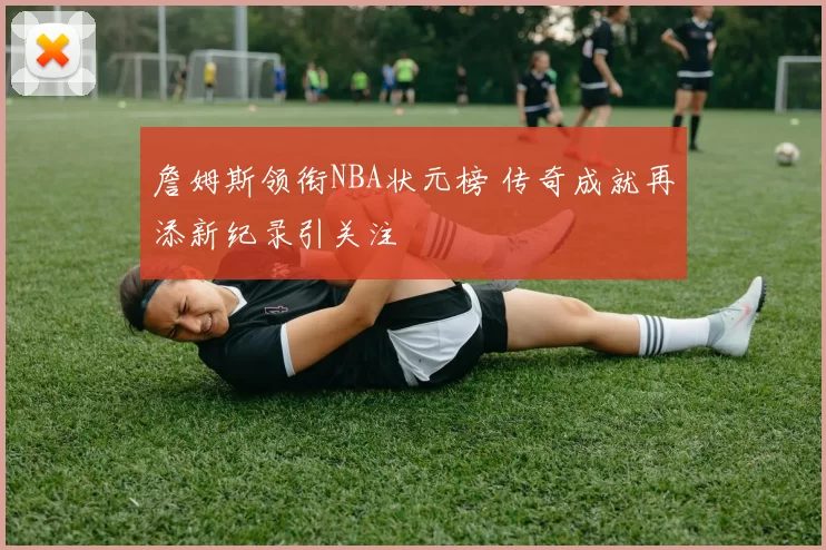 詹姆斯领衔NBA状元榜 传奇成就再添新纪录引关注