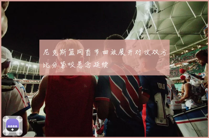尼克斯篮网首节回放展开对攻双方比分紧咬悬念延续
