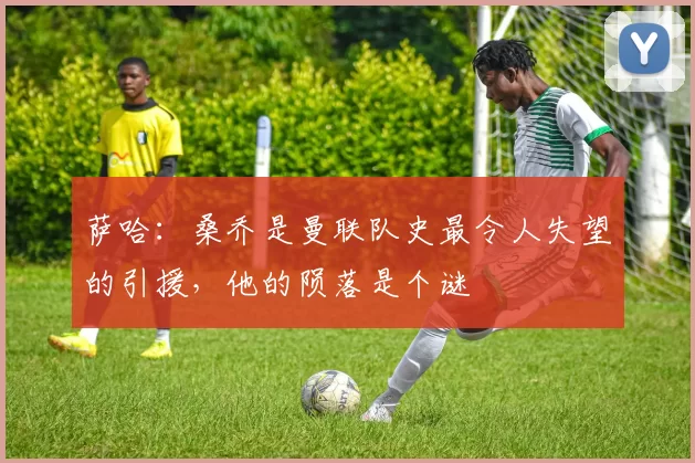 萨哈：桑乔是曼联队史最令人失望的引援，他的陨落是个谜