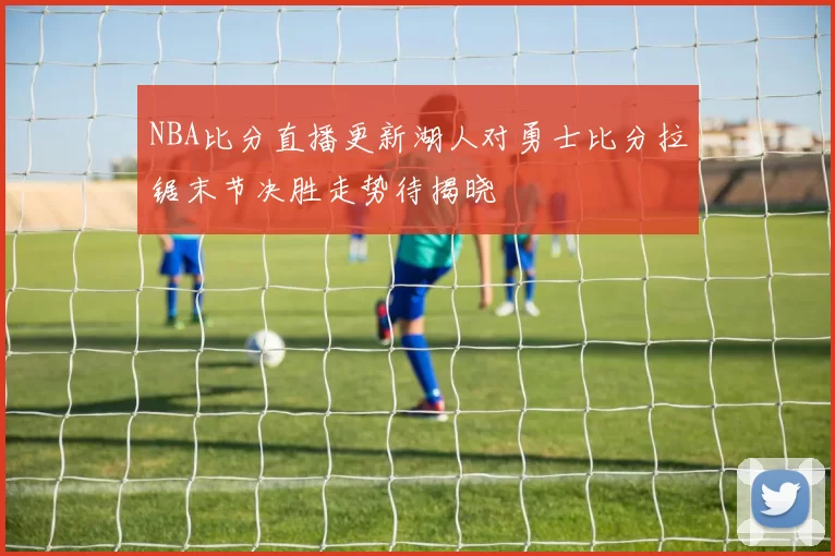 NBA比分直播更新湖人对勇士比分拉锯末节决胜走势待揭晓