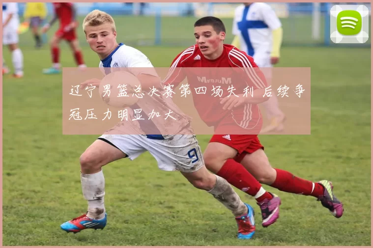 辽宁男篮总决赛第四场失利 后续争冠压力明显加大