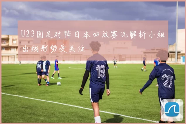 U23国足对阵日本回放赛况解析小组出线形势受关注