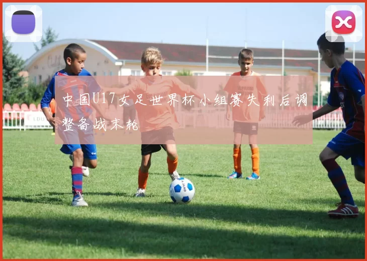 中国U17女足世界杯小组赛失利后调整备战末轮