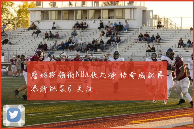 詹姆斯领衔NBA状元榜 传奇成就再添新纪录引关注