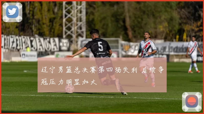 辽宁男篮总决赛第四场失利 后续争冠压力明显加大