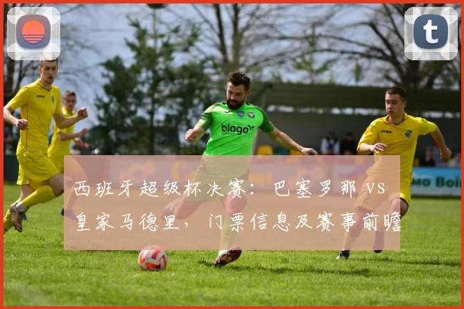 西班牙超级杯决赛：巴塞罗那 vs 皇家马德里，门票信息及赛事前瞻