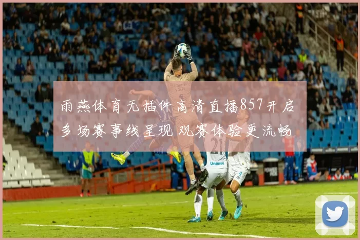 雨燕体育无插件高清直播857开启 多场赛事线呈现 观赛体验更流畅