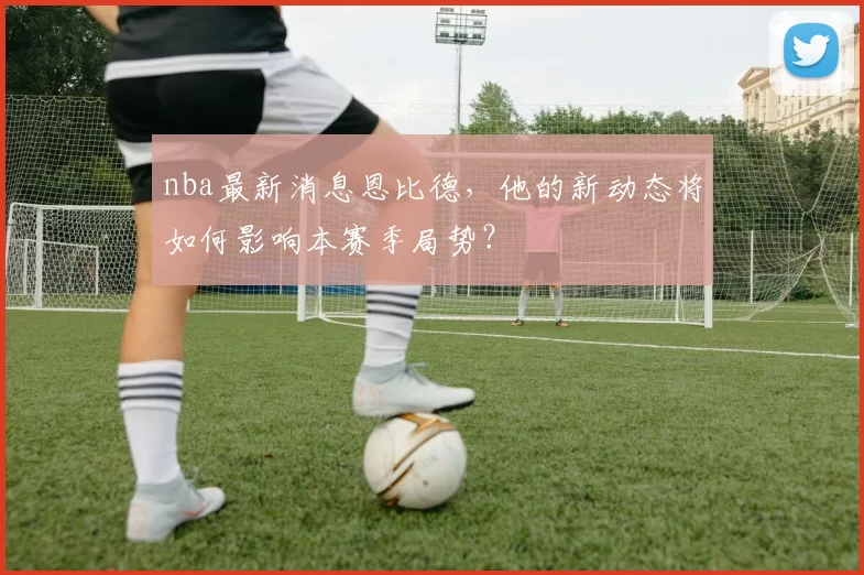 nba最新消息恩比德，他的新动态将如何影响本赛季局势？