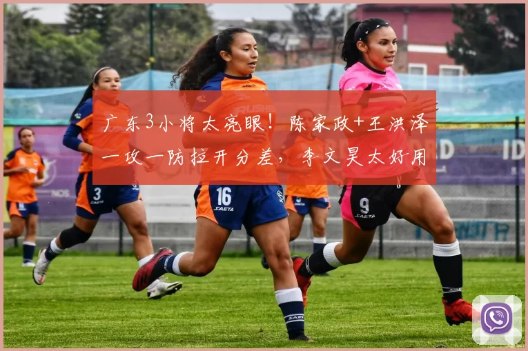 广东3小将太亮眼！陈家政+王洪泽一攻一防拉开分差，李文昊太好用
