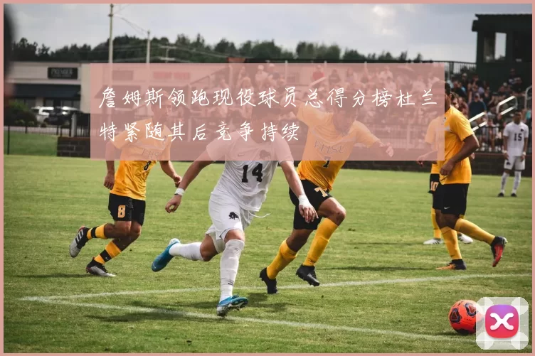 詹姆斯领跑现役球员总得分榜杜兰特紧随其后竞争持续