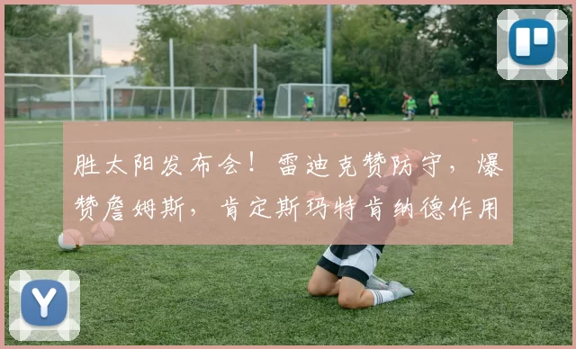 胜太阳发布会!雷迪克赞防守,爆赞詹姆斯,肯定斯玛特肯纳德作用