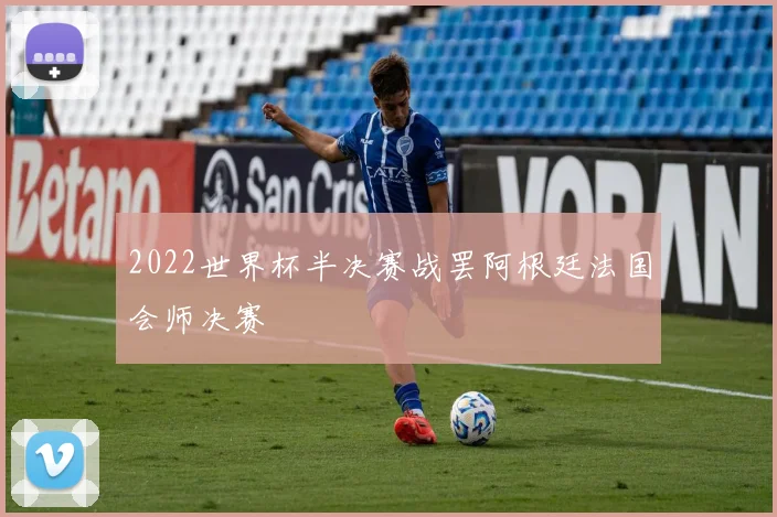 2022世界杯半决赛战罢阿根廷法国会师决赛