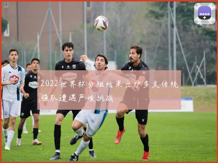 2022世界杯分组结果出炉多支传统强队遭遇严峻挑战