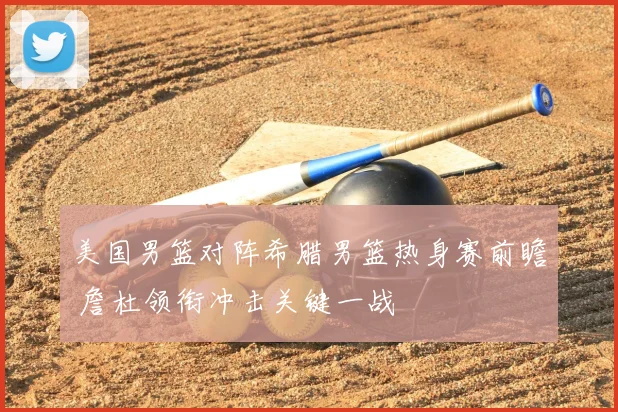 美国男篮对阵希腊男篮热身赛前瞻 詹杜领衔冲击关键一战